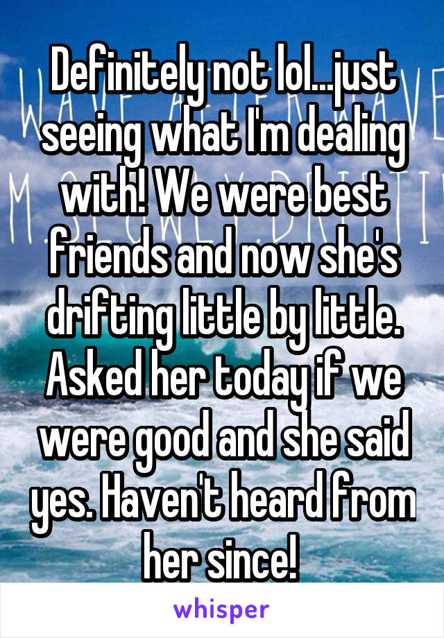 Definitely not lol...just seeing what I'm dealing with! We were best friends and now she's drifting little by little. Asked her today if we were good and she said yes. Haven't heard from her since! 