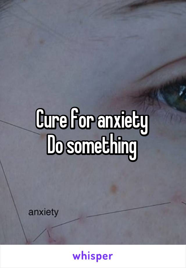 Cure for anxiety 
Do something 