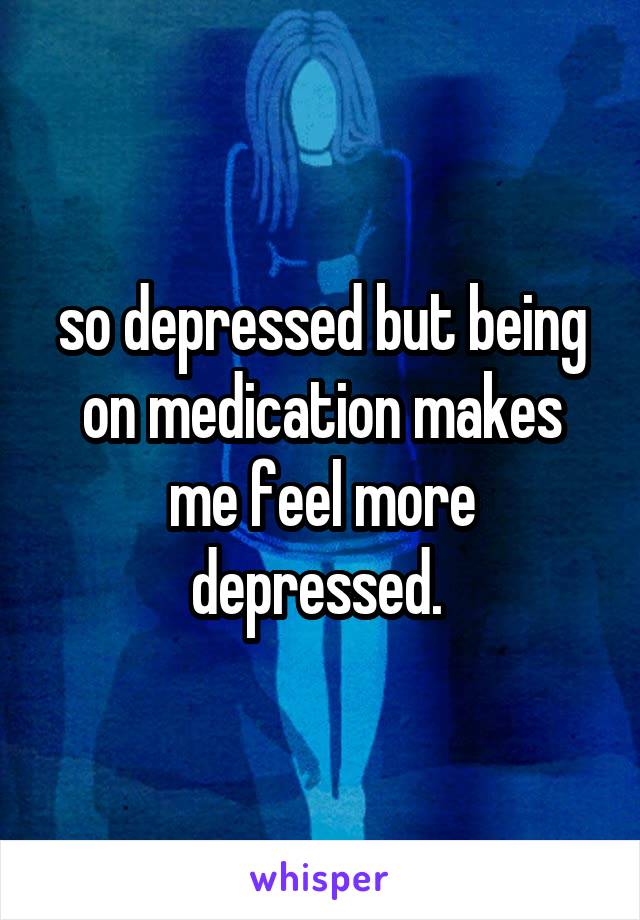 so depressed but being on medication makes me feel more depressed. 