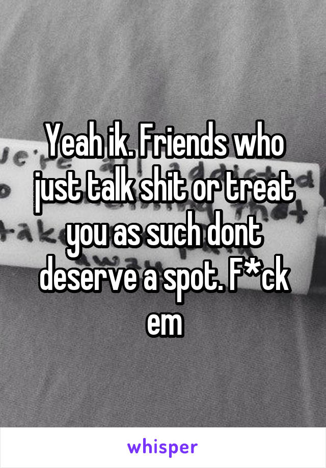 Yeah ik. Friends who just talk shit or treat you as such dont deserve a spot. F*ck em