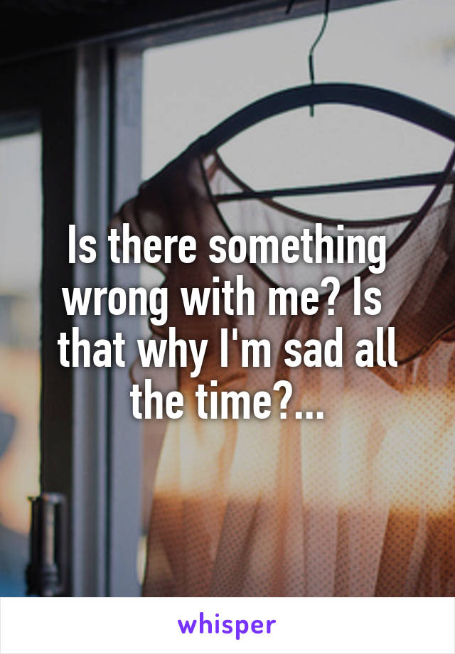 Is there something wrong with me? Is  that why I'm sad all the time?...