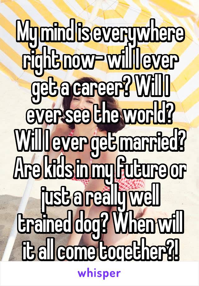 My mind is everywhere right now- will I ever get a career? Will I ever see the world? Will I ever get married? Are kids in my future or just a really well trained dog? When will it all come together?!