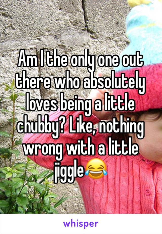 Am I the only one out there who absolutely loves being a little chubby? Like, nothing wrong with a little jiggle😂