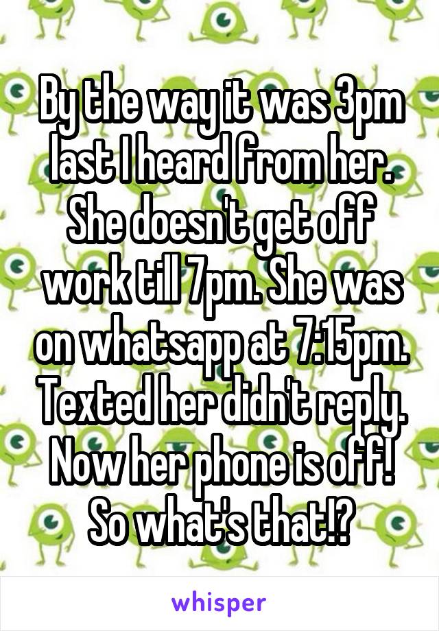 By the way it was 3pm last I heard from her. She doesn't get off work till 7pm. She was on whatsapp at 7:15pm. Texted her didn't reply. Now her phone is off! So what's that!?