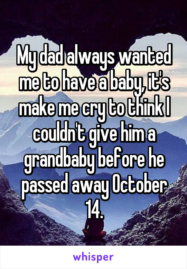 My dad always wanted me to have a baby, it's make me cry to think I couldn't give him a grandbaby before he passed away October 14.