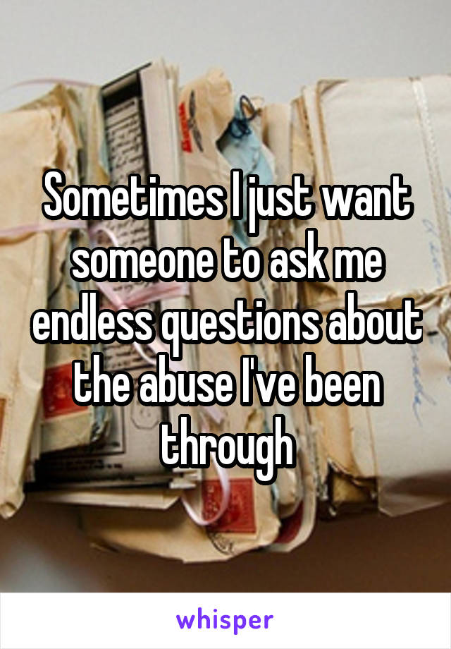 Sometimes I just want someone to ask me endless questions about the abuse I've been through