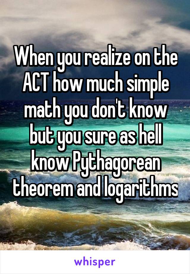 When you realize on the ACT how much simple math you don't know but you sure as hell know Pythagorean theorem and logarithms 