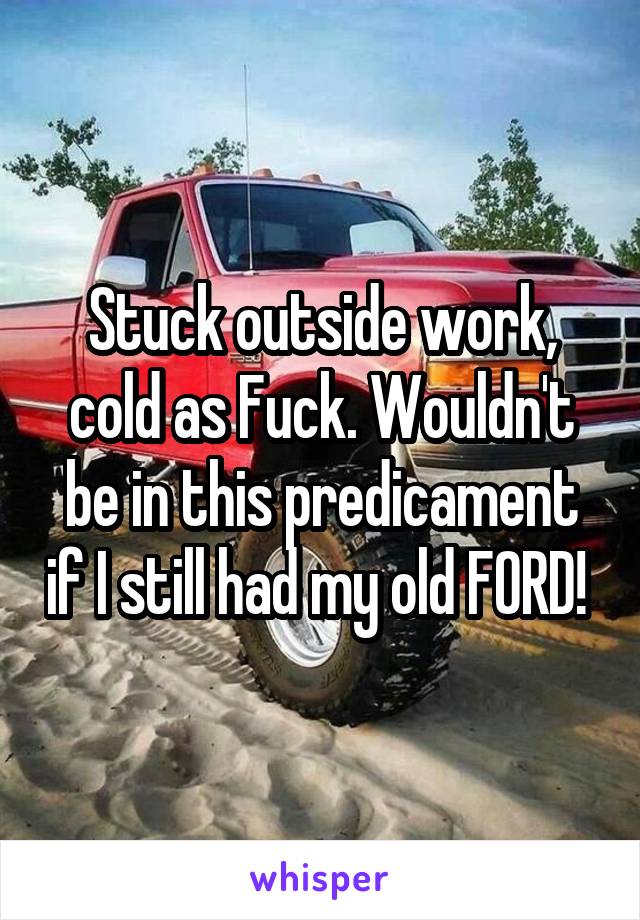 Stuck outside work, cold as Fuck. Wouldn't be in this predicament if I still had my old FORD! 