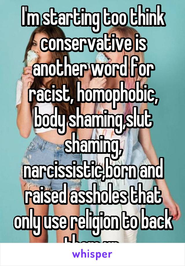 I'm starting too think conservative is another word for racist, homophobic, body shaming,slut shaming, narcissistic,born and raised assholes that only use religion to back them up.