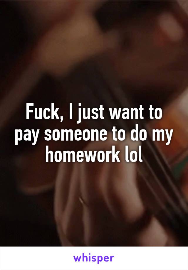 Fuck, I just want to pay someone to do my homework lol