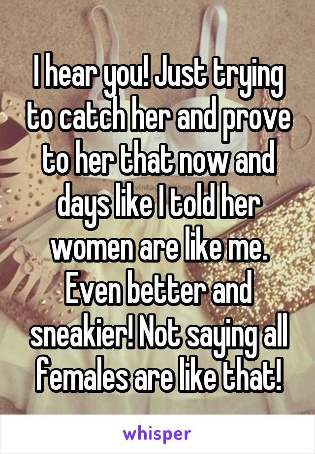 I hear you! Just trying to catch her and prove to her that now and days like I told her women are like me. Even better and sneakier! Not saying all females are like that!