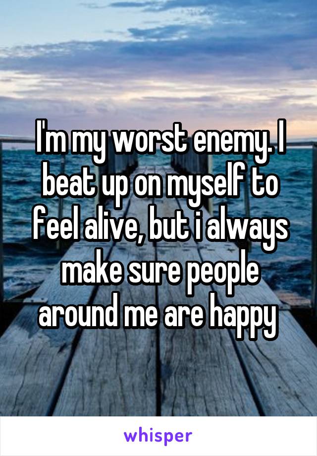 I'm my worst enemy. I beat up on myself to feel alive, but i always make sure people around me are happy 