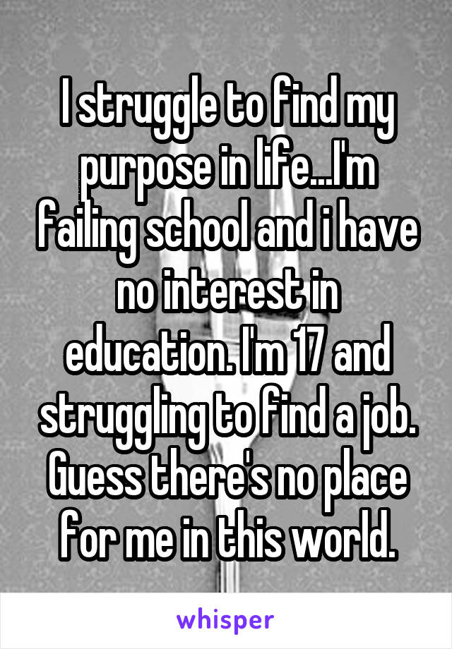 I struggle to find my purpose in life...I'm failing school and i have no interest in education. I'm 17 and struggling to find a job. Guess there's no place for me in this world.