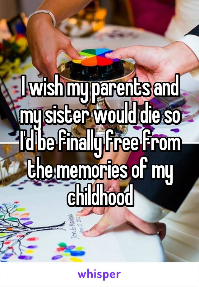 I wish my parents and my sister would die so I'd be finally free from the memories of my childhood