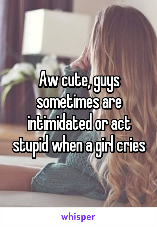 Aw cute, guys sometimes are intimidated or act stupid when a girl cries