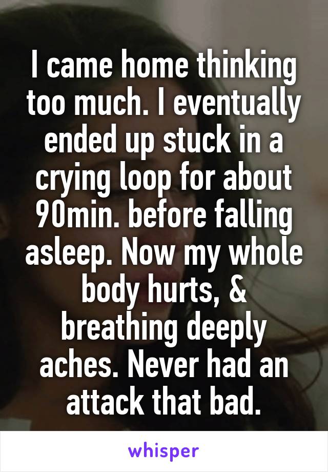 I came home thinking too much. I eventually ended up stuck in a crying loop for about 90min. before falling asleep. Now my whole body hurts, & breathing deeply aches. Never had an attack that bad.