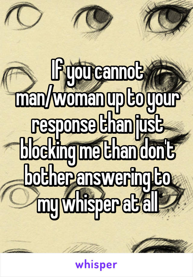 If you cannot man/woman up to your response than just blocking me than don't bother answering to my whisper at all