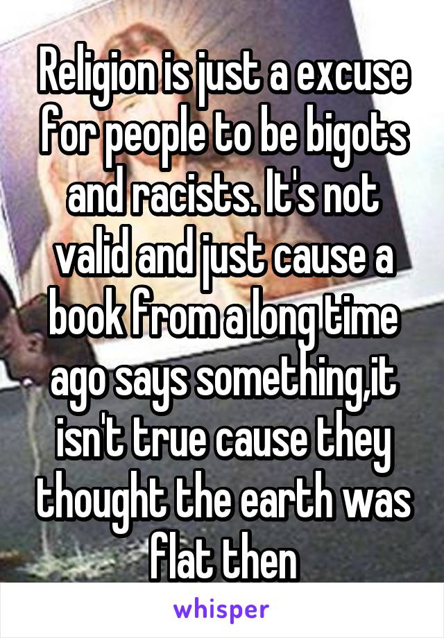 Religion is just a excuse for people to be bigots and racists. It's not valid and just cause a book from a long time ago says something,it isn't true cause they thought the earth was flat then