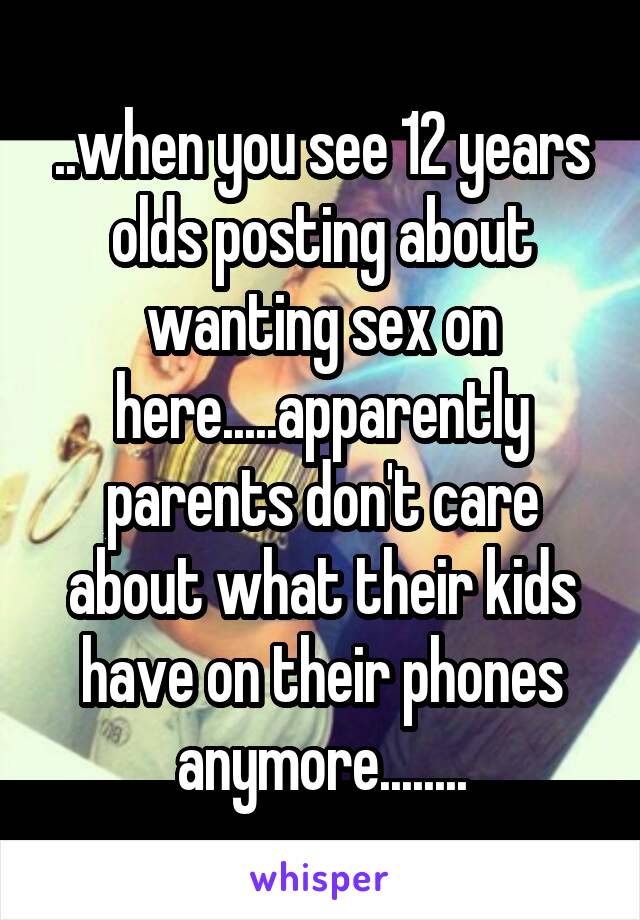 ..when you see 12 years olds posting about wanting sex on here.....apparently parents don't care about what their kids have on their phones anymore........