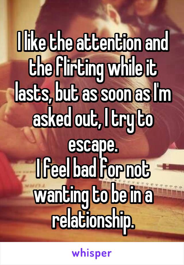 I like the attention and the flirting while it lasts, but as soon as I'm asked out, I try to escape.
I feel bad for not wanting to be in a relationship.