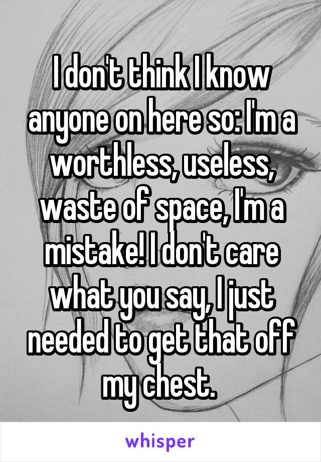 I don't think I know anyone on here so: I'm a worthless, useless, waste of space, I'm a mistake! I don't care what you say, I just needed to get that off my chest. 