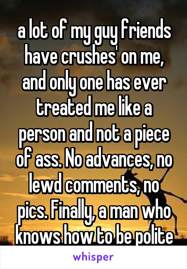 a lot of my guy friends have crushes' on me, and only one has ever treated me like a person and not a piece of ass. No advances, no lewd comments, no pics. Finally, a man who knows how to be polite