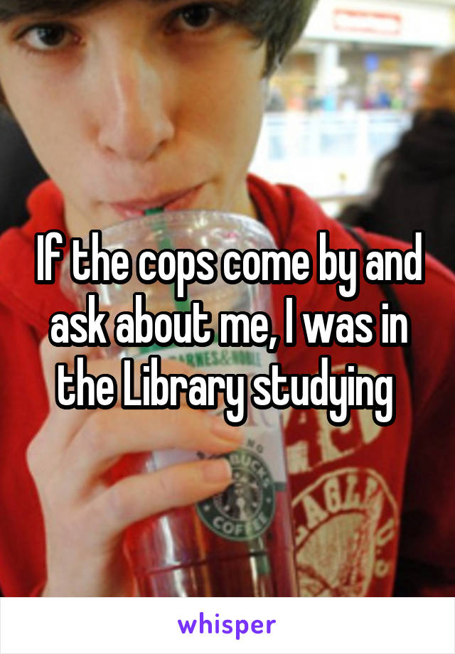 If the cops come by and ask about me, I was in the Library studying 