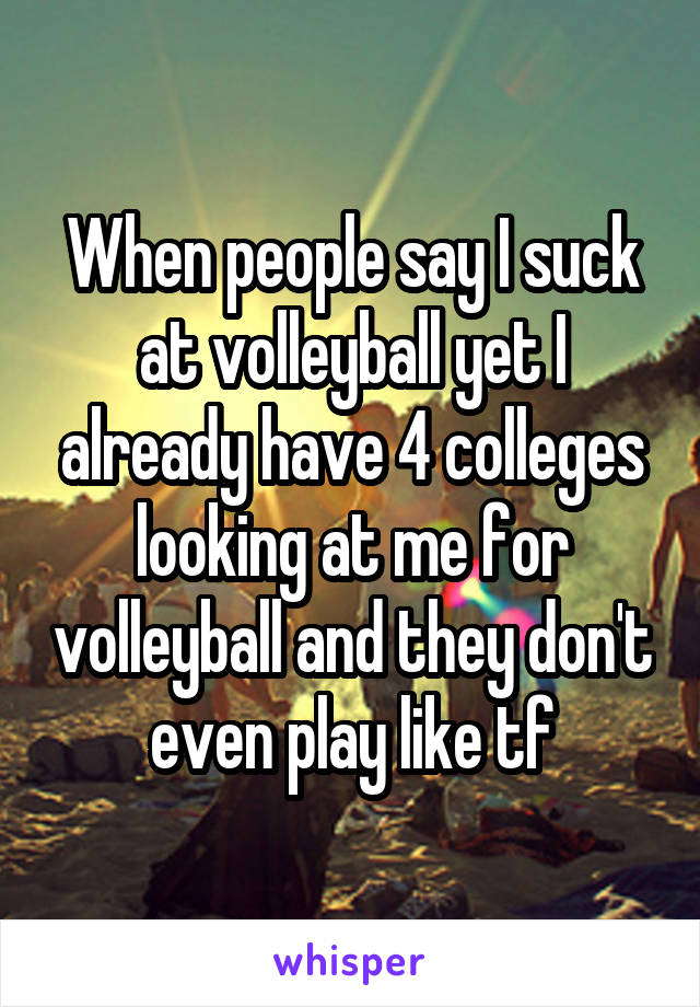 When people say I suck at volleyball yet I already have 4 colleges looking at me for volleyball and they don't even play like tf