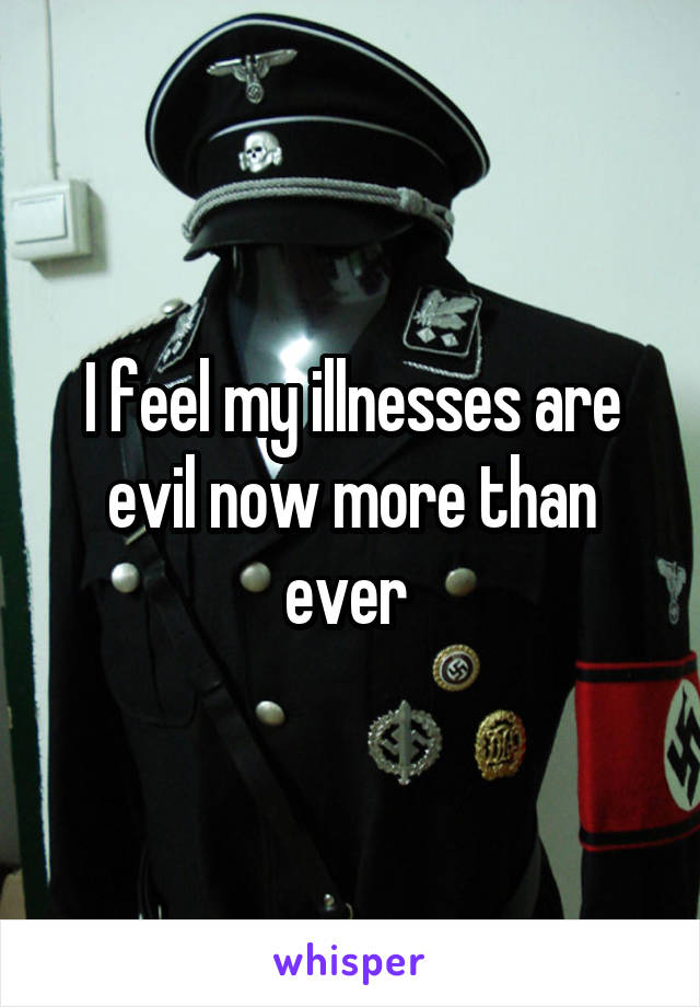 I feel my illnesses are evil now more than ever 