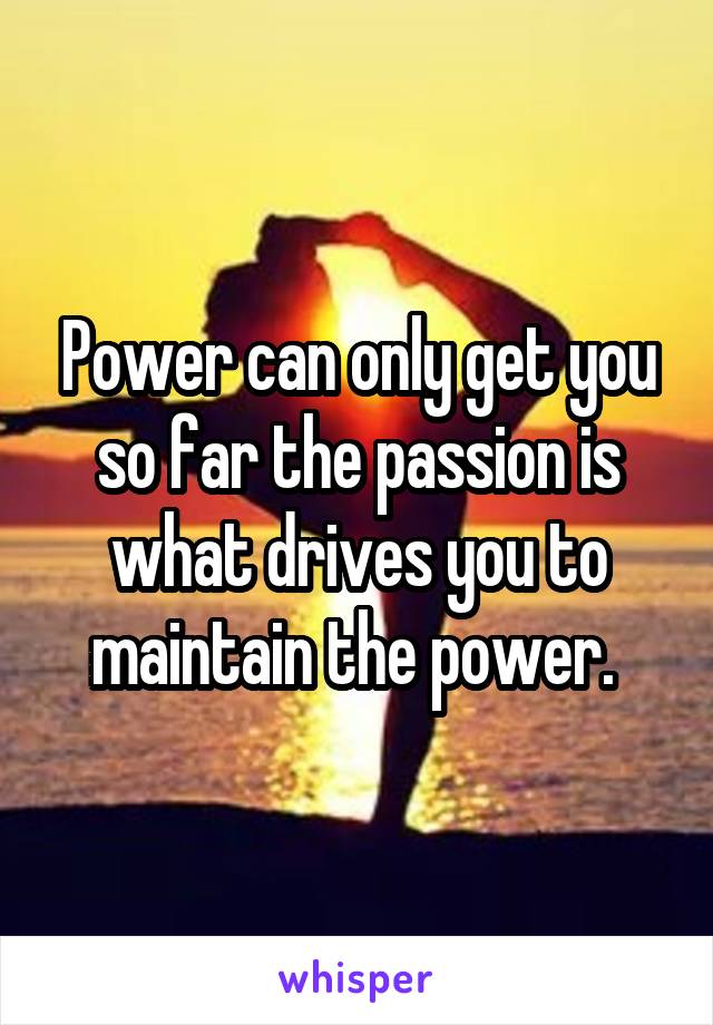 Power can only get you so far the passion is what drives you to maintain the power. 