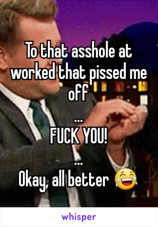 To that asshole at worked that pissed me off
...
FUCK YOU!
...
Okay, all better 😂