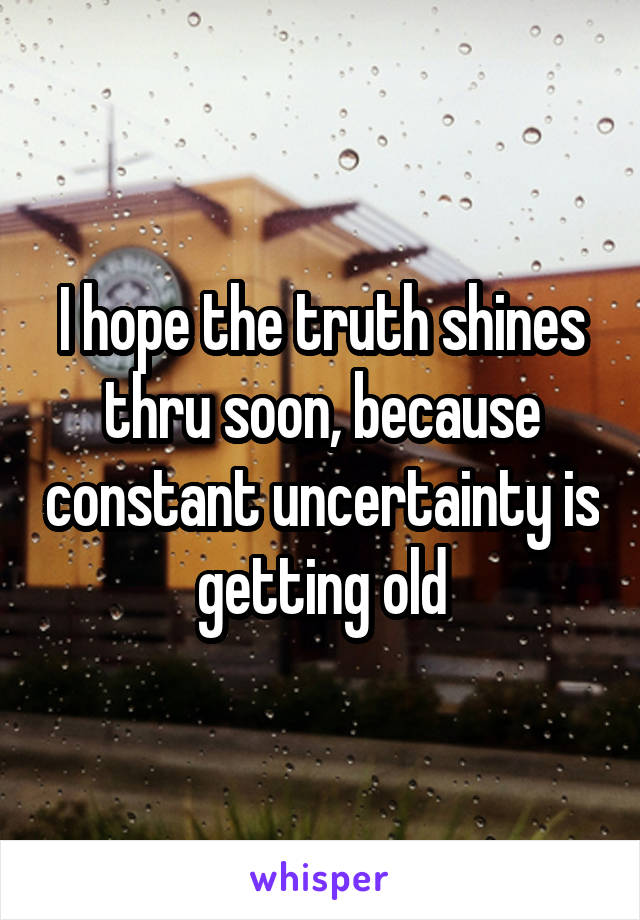 I hope the truth shines thru soon, because constant uncertainty is getting old