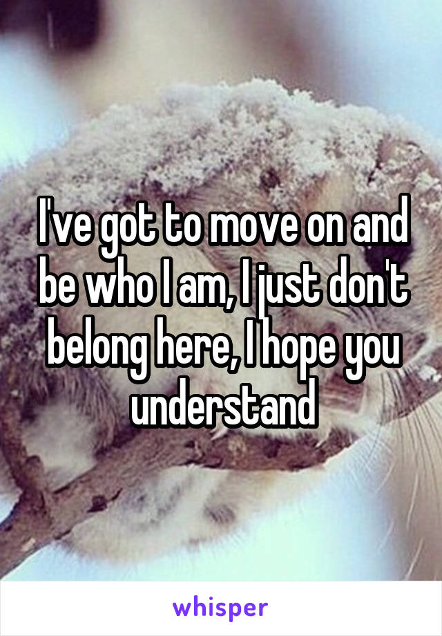 I've got to move on and be who I am, I just don't belong here, I hope you understand