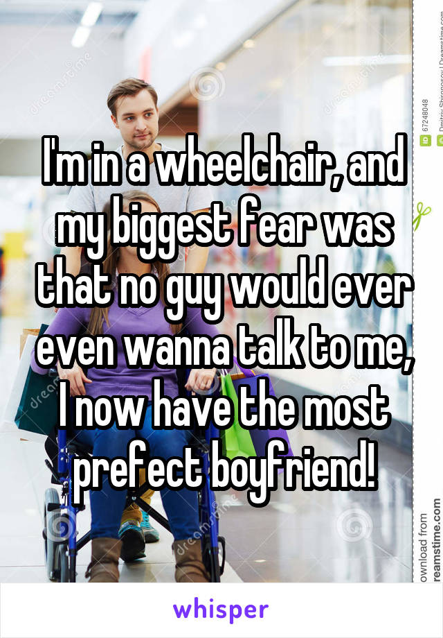 I'm in a wheelchair, and my biggest fear was that no guy would ever even wanna talk to me, I now have the most prefect boyfriend!