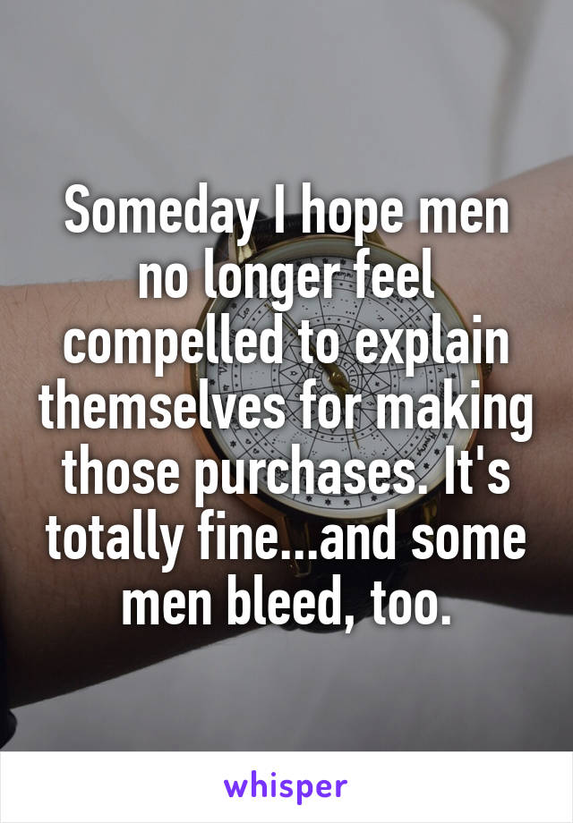 Someday I hope men no longer feel compelled to explain themselves for making those purchases. It's totally fine...and some men bleed, too.