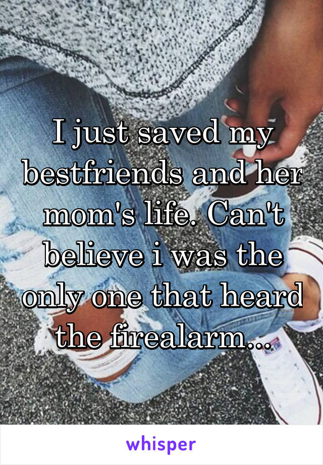 I just saved my bestfriends and her mom's life. Can't believe i was the only one that heard the firealarm...