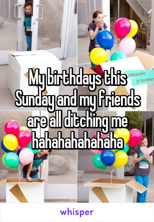 My birthdays this Sunday and my friends are all ditching me hahahahahahaha