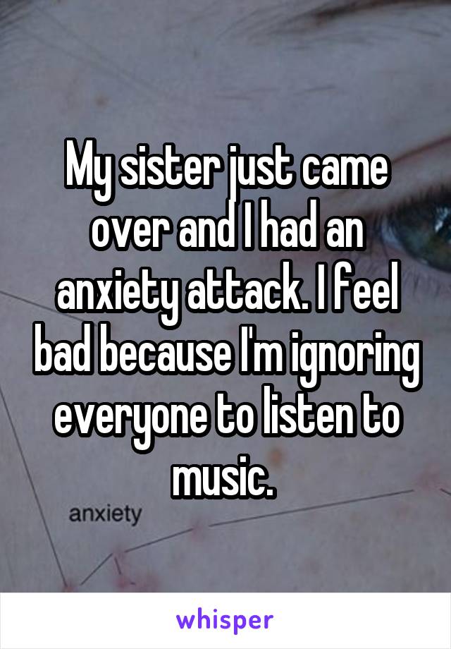 My sister just came over and I had an anxiety attack. I feel bad because I'm ignoring everyone to listen to music. 