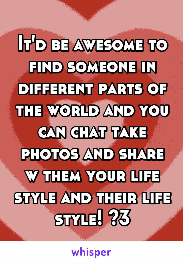 It'd be awesome to find someone in different parts of the world and you can chat take photos and share w them your life style and their life style! <3