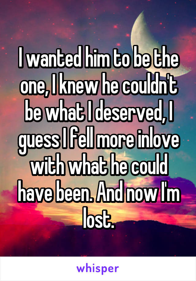 I wanted him to be the one, I knew he couldn't be what I deserved, I guess I fell more inlove with what he could have been. And now I'm lost.