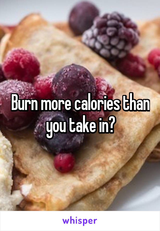 Burn more calories than you take in?