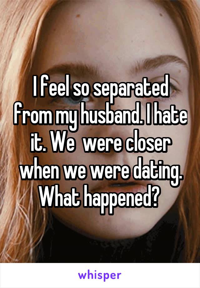 I feel so separated from my husband. I hate it. We  were closer when we were dating. What happened? 