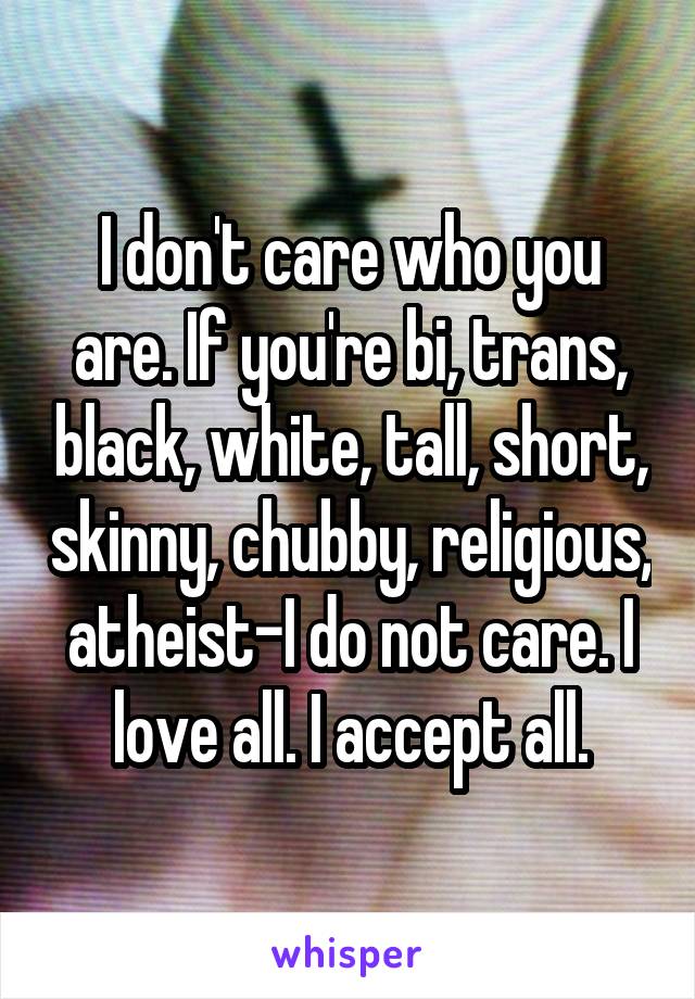 I don't care who you are. If you're bi, trans, black, white, tall, short, skinny, chubby, religious, atheist-I do not care. I love all. I accept all.