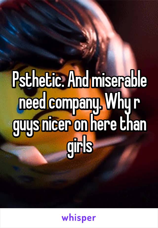 Psthetic. And miserable need company. Why r guys nicer on here than girls