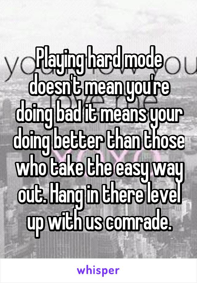 Playing hard mode doesn't mean you're doing bad it means your doing better than those who take the easy way out. Hang in there level up with us comrade.