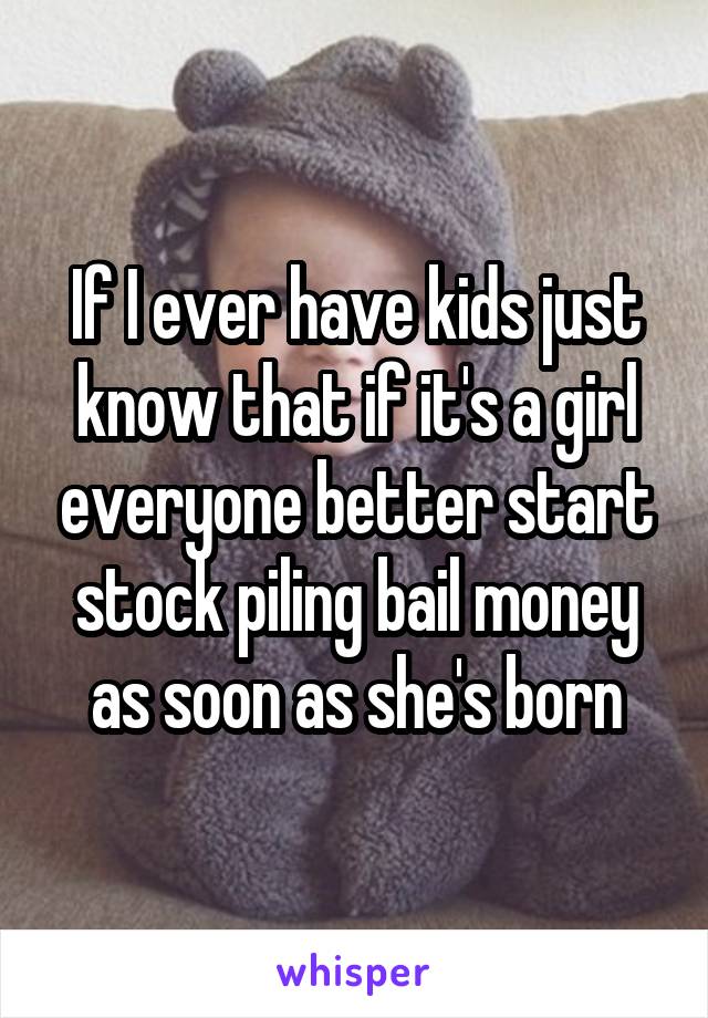 If I ever have kids just know that if it's a girl everyone better start stock piling bail money as soon as she's born