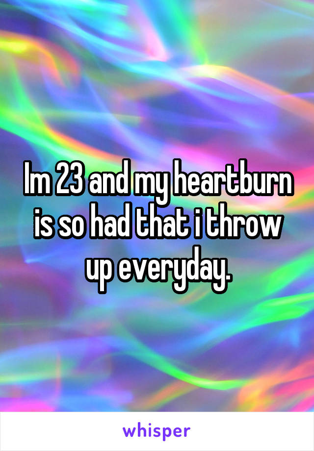 Im 23 and my heartburn is so had that i throw up everyday.