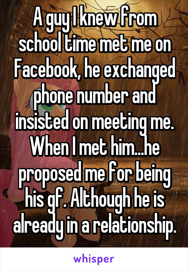 A guy I knew from school time met me on Facebook, he exchanged phone number and insisted on meeting me. When I met him...he proposed me for being his gf. Although he is already in a relationship. 