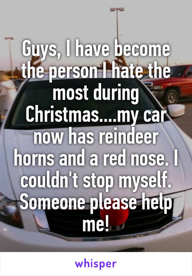 Guys, I have become the person I hate the most during Christmas....my car now has reindeer horns and a red nose. I couldn't stop myself. Someone please help me!