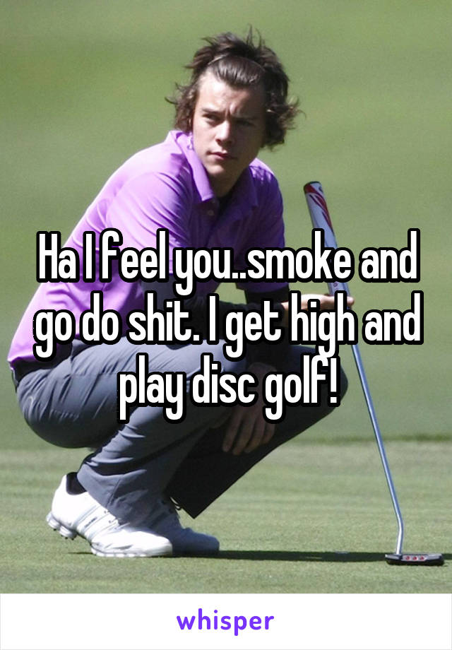 Ha I feel you..smoke and go do shit. I get high and play disc golf!